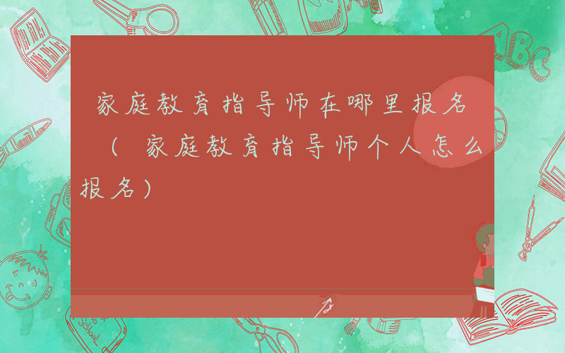 家庭教育指导师在哪里报名 (家庭教育指导师个人怎么报名)
